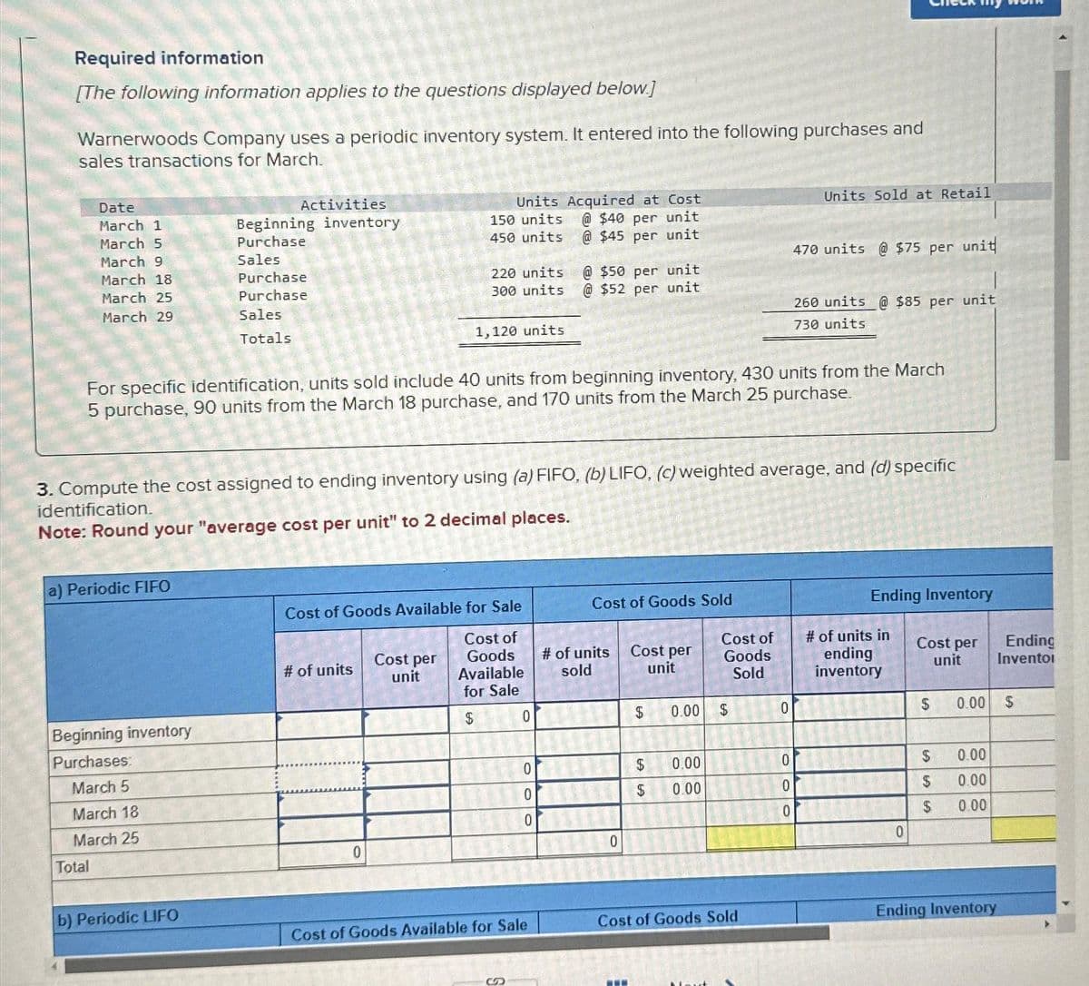 Required information
[The following information applies to the questions displayed below.]
Warnerwoods Company uses a periodic inventory system. It entered into the following purchases and
sales transactions for March.
Date
March 1
March 5
March 9
March 18
March 25
March 29
a) Periodic FIFO
Beginning inventory
Purchases:
March 5
March 18
March 25
Total
Activities
Beginning inventory
Purchase
Sales
Purchase
Purchase
Sales
Totals
b) Periodic LIFO
Units Acquired at Cost
@ $40 per unit
@$45 per unit
# of units
150 units
450 units
For specific identification, units sold include 40 units from beginning inventory, 430 units from the March
5 purchase, 90 units from the March 18 purchase, and 170 units from the March 25 purchase.
0
220 units
300 units
3. Compute the cost assigned to ending inventory using (a) FIFO, (b) LIFO, (c) weighted average, and (d) specific
identification.
Note: Round your "average cost per unit" to 2 decimal places.
Cost per
unit
1,120 units
Cost of Goods Available for Sale
Cost of
Goods
Available
for Sale
$
0
0
@$50 per unit
@$52 per unit
0
0
Cost of Goods Available for Sale
Cost of Goods Sold
# of units
sold
0
Cost per
unit
$
$
$
CA
0.00
0.00
0.00
Cost of
Goods
Sold
$
Cost of Goods Sold
Units Sold at Retail
0
470 units @ $75 per unit
0
0
0
260 units @ $85 per unit
730 units
Ending Inventory
# of units in
ending
inventory
0
Cost per
unit
$
$
LALA69
$
$
0.00
0.00
0.00
0.00
Ending
Inventoi
Ending Inventory
LA
$