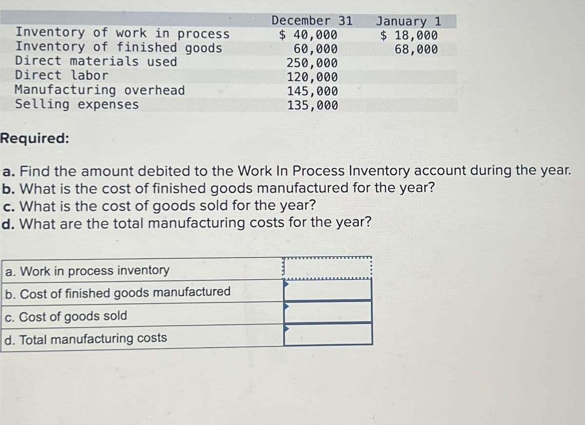 Inventory of work in process
Inventory of finished goods
Direct materials used
Direct labor
Manufacturing overhead
Selling expenses
December 31
$ 40,000
60,000
a. Work in process inventory
b. Cost of finished goods manufactured
c. Cost of goods sold
d. Total manufacturing costs
250,000
120,000
145,000
135,000
January 1
$ 18,000
68,000
Required:
a. Find the amount debited to the Work In Process Inventory account during the year.
b. What is the cost of finished goods manufactured for the year?
c. What is the cost of goods sold for the year?
d. What are the total manufacturing costs for the year?