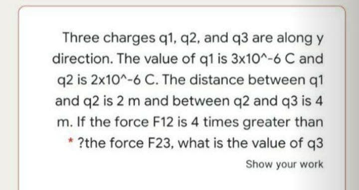 Three charges q1, q2, and q3 are along y
direction. The value of q1 is 3x10^-6 C and
q2 is 2x10^-6 C. The distance between q1
and q2 is 2 m and between q2 and q3 is 4
m. If the force F12 is 4 times greater than
* ?the force F23, what is the value of q3
Show your work
