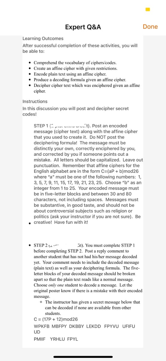 Expert Q&A
Done
Learning Outcomes
After successful completion of these activities, you will
be able to:
• Comprehend the vocabulary of ciphers/codes.
Create an affine cipher with given restrictions.
• Encode plain text using an affine cipher.
• Produce a decoding formula given an affine cipher.
• Decipher cipher text which was enciphered given an affine
cipher.
Instructions
In this discussion you will post and decipher secret
codes!
STEP 1 ( w...u u. ucit). Post an encoded
message (cipher text) along with the affine cipher
that you used to create it. Do NOT post the
deciphering formula! The message must be
distinctly your own, correctly enciphered by you,
and corrected by you if someone points out a
mistake. All letters should be capitalized. Leave out
punctuation. Remember that affine ciphers for the
English alphabet are in the form C=(aP + b)mod26
where "a" must be one of the following numbers: 1,
3, 5, 7, 9, 11, 15, 17, 19, 21, 23, 25. Choose "b" as an
integer from 1 to 25. Your encoded message must
be in five-letter blocks and between 30 and 80
characters, not including spaces. Messages must
be substantive, in good taste, and should not be
about controversial subjects such as religion or
politics (ask your instructor if you are not sure). Be
• creative! Have fun with it!
• STEP 2 (4 .**
before completing STEP 2. Post a reply comment to
another student that has not had his/her message decoded
yet. Your comment needs to include the decoded message
(plain text) as well as your deciphering formula. The five-
letter blocks of your decoded message should be broken
apart so that the plain text reads like a normal message.
Choose only one student to decode a message. Let the
original poster know if there is a mistake with their encoded
Cit). You must complete STEP 1
message.
o The instructor has given a secret message below that
can be decoded if none are available from other
students.
C= (17P + 12)mod26
WPKFB MBFPY DKBBY LEKDD FPYVU UFIFU
UD
PMIIF YRHLU FPYL
