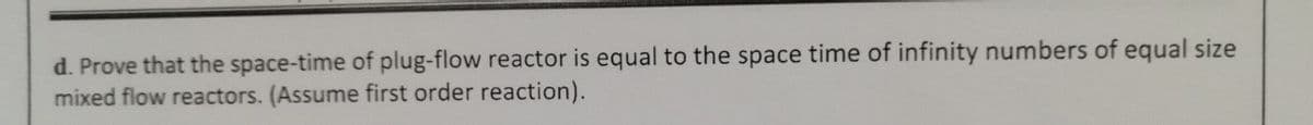 d. Prove that the space-time of plug-flow reactor is equal to the space time of infinity numbers of equal size
mixed flow reactors. (Assume first order reaction).
