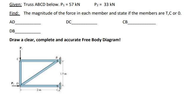 Given: Truss ABCD below. P1 = 57 kN
P2 = 33 kN
Find: The magnitude of the force in each member and state if the members are T,C or 0.
AD
DC
CB_
DB
Draw a clear, complete and accurate Free Body Diagram!
1.5 m
P, D
2m
