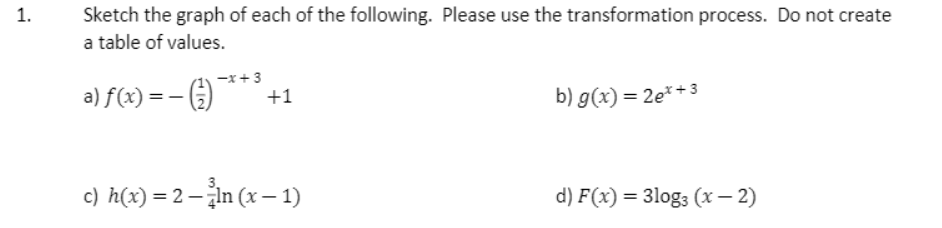 1.
Sketch the graph of each of the following. Please use the transformation process. Do not create
a table of values.
-x+3
a) f(x) = – )
b) g(x) = 2e*+3
+1
c) h(x) = 2 – žin (x – 1)
d) F(x) = 3log3 (x – 2)
%3D
