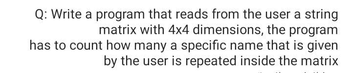 Q: Write a program that reads from the user a string
matrix with 4x4 dimensions, the program
has to count how many a specific name that is given
by the user is repeated inside the matrix
