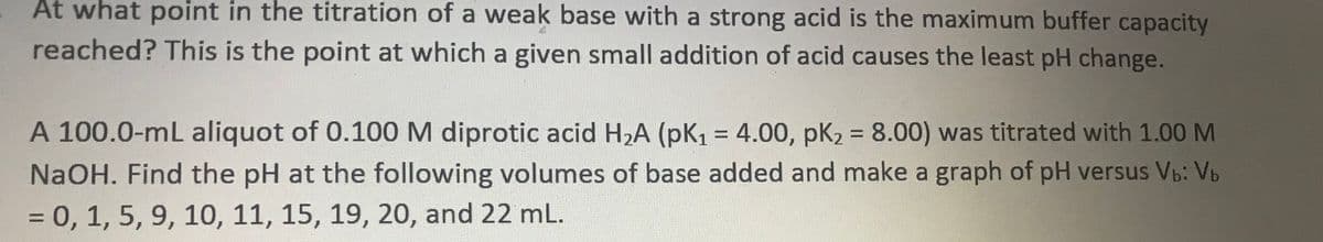 At what point in the titration of a weak base with a strong acid is the maximum buffer capacity
reached? This is the point at which a given small addition of acid causes the least pH change.
A
A 100.0-mL aliquot of 0.100 M diprotic acid H,A (pk, = 4.00, pK2 = 8.00) was titrated with 1.00 M
%D
NaOH. Find the pH at the following volumes of base added and make a graph of pH versus Vb: Vb
= 0, 1, 5, 9, 10, 11, 15, 19, 20, and 22 mL.
%3D
