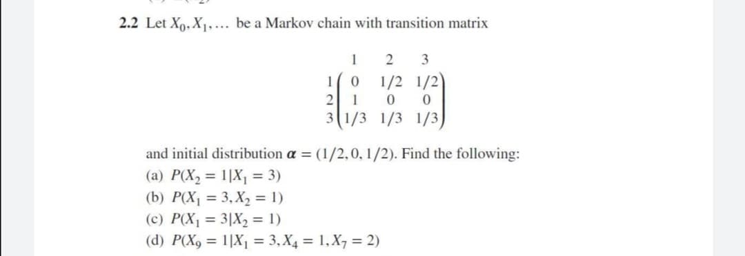 2.2 Let Xo. X1,... be a Markov chain with transition matrix
1
2
3
1
1/2 1/2)
1
3(1/3 1/3 1/3)
and initial distribution a = (1/2,0, 1/2). Find the following:
(a) P(X, = 1|X¡ = 3)
(b) P(X1 = 3, X2 = 1)
(c) P(X1 = 3|X2 = 1)
(d) P(X9 = 1|X1 = 3, X4 = 1,X7 = 2)
%3D
