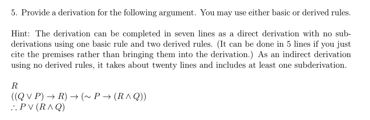 5. Provide a derivation for the following argument. You may use either basic or derived rules.
Hint: The derivation can be completed in seven lines as a direct derivation with no sub-
derivations using one basic rule and two derived rules. (It can be done in 5 lines if you just
cite the premises rather than bringing them into the derivation.) As an indirect derivation
using no derived rules, it takes about twenty lines and includes at least one subderivation.
R
((Q V P) → R) → (~ P → (R ^ Q))
.. P V (RA Q)
