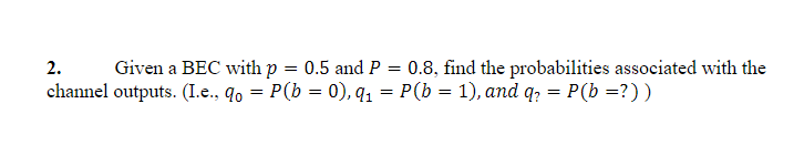 2.
Given a BEC with p = 0.5 and P
0.8, find the probabilities associated with the
channel outputs. (I.e., q0 = P(b = 0), q1 = P(b = 1), and q, = P(b =?))
