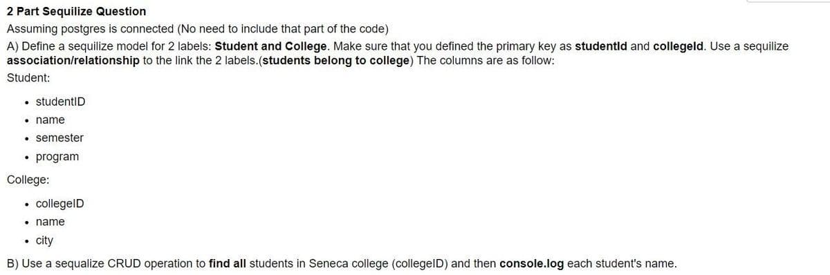 2 Part Sequilize Question
Assuming postgres is connected (No need to include that part of the code)
A) Define a sequilize model for 2 labels: Student and College. Make sure that you defined the primary key as studentld and collegeld. Use a sequilize
association/relationship to the link the 2 labels.(students belong to college) The columns are as follow:
Student:
• studentID
• name
• semester
program
College:
collegelD
• name
• city
B) Use a sequalize CRUD operation to find all students in Seneca college (collegelD) and then console.log each student's name.
