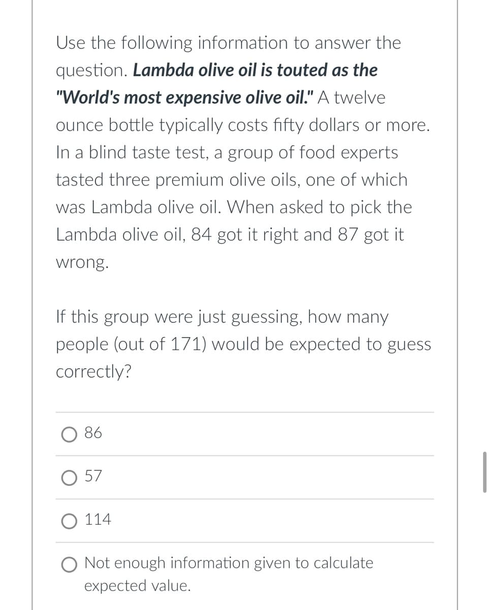 Use the following information to answer the
question. Lambda olive oil is touted as the
"World's most expensive olive oil." A twelve
ounce bottle typically costs fifty dollars or more.
In a blind taste test, a group of food experts
tasted three premium olive oils, one of which
was Lambda olive oil. When asked to pick the
Lambda olive oil, 84 got it right and 87 got it
wrong.
If this group were just guessing, how many
people (out of 171) would be expected to guess
correctly?
O 86
57
114
O Not enough information given to calculate
expected value.