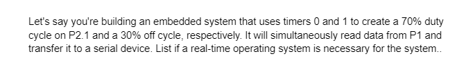 Let's say you're building an embedded system that uses timers 0 and 1 to create a 70% duty
cycle on P2.1 and a 30% off cycle, respectively. It will simultaneously read data from P1 and
transfer it to a serial device. List if a real-time operating system is necessary for the system..