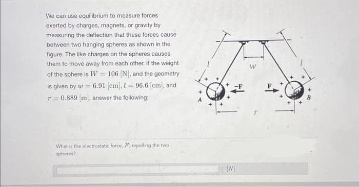 We can use equilibrium to measure forces
exerted by charges, magnets, or gravity by
measuring the deflection that these forces cause
between two hanging spheres as shown in the
figure. The like charges on the spheres causes.
them to move away from each other. If the weight
of the sphere is W = 106 [N], and the geometry
6.91 [cm], 196.6 [cm], and
is given by w =
r = 0.889 [m], answer the following:
What is the electrostatic force, F, repelling the two
spheres?
[N]