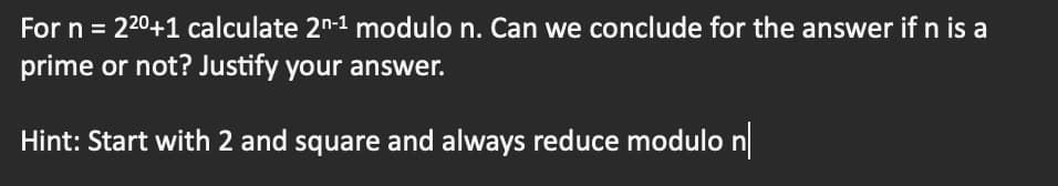 For n = 22⁰+1 calculate 2n-1 modulo n. Can we conclude for the answer if n is a
prime or not? Justify your answer.
Hint: Start with 2 and square and always reduce modulo n