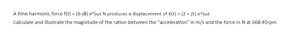 A time harmonic force f(t) = (6-j8) e^jwt N produces a displacement of X(t) = (2+ j5) e^jwt
Calculate and illustrate the magnitude of the ration between the "acceleration" in m/s and the force in N at 668.45rpm