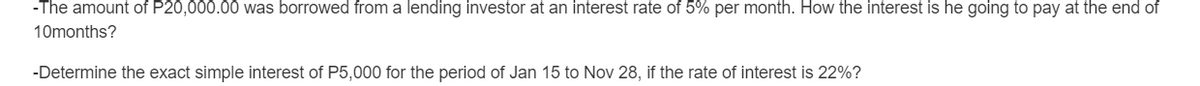 -The amount of P20,000.00 was borrowed from a lending investor at an interest rate of 5% per month. How the interest is he going to pay at the end of
10months?
-Determine the exact simple interest of P5,000 for the period of Jan 15 to Nov 28, if the rate of interest is 22%?