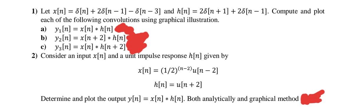 1) Let x[n] = 8[n] + 28[n – 1] – 8[n – 3] and h[n] =
each of the following convolutions using graphical illustration.
a) yı[n] = x[n] * h[n]
b) y2[n] = x[n + 2] * h[n]
с) Уз[п] 3 x[] * h[n + 2]
2) Consider an input x[n] and a unit impulse response h[n] given by
28[n + 1] + 28[n – 1]. Compute and plot
-
%3D
х[п] %3D (1/2)(п-2u(n — 2]
hln] %3D и(n + 2]
Determine and plot the output y[n] = x[n] * h[n]. Both analytically and graphical method
