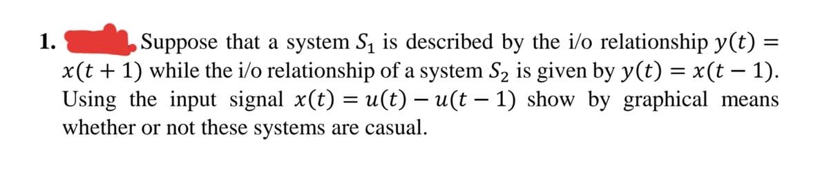 1.
Suppose that a system S1 is described by the i/o relationship y(t) =
x(t + 1) while the i/o relationship of a system S2 is given by y(t) = x(t – 1).
Using the input signal x(t) = u(t) – u(t – 1) show by graphical means
whether or not these systems are casual.
