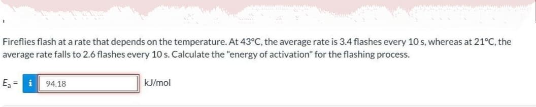 Fireflies flash at a rate that depends on the temperature. At 43°C, the average rate is 3.4 flashes every 10 s, whereas at 21°C, the
average rate falls to 2.6 flashes every 10 s. Calculate the "energy of activation" for the flashing process.
Ez =
i
94.18
kJ/mol
