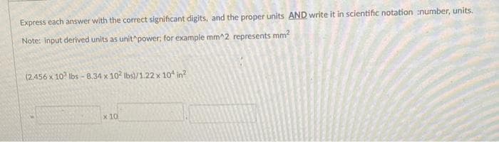 Express each answer with the correct significant digits, and the proper units AND write it in scientific notation number, units.
Note: Input derived units as unit power, for example mm^2 represents mm?
(2.456 x 10° Ibs - 8.34 x 10 Ibs)/1.22 x 10 in?
x 10
