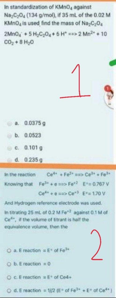 In standardization of KMNO, against
Na,C,04 (134 g/mol), if 35 mL of the 0.02 M
KMNO, is used find the mass of Na,C,04
2MN0, + 5 H,C,04 + 6 H* ==> 2 Mn2 + 10
co, + 8 H20
a. 0.0375 g
b. 0.0523
c. 0.101 g
d. 0.235 g
In the reaction
Ce +Fe s>
+]
Knowing that Fe +e => Fe2 E 0.767 V
Ce +e sa> Ce E= 1.70 V
And Hydrogen reference electrode was used.
In titrating 25 ml of 0.2 M Fe against 0.1 M of
Ce, it the volume of titrant is half the
equivalence volume, then the
2
O a Ereaction = E of Fe*
O b. E reaction = 0
OC.E reaction E" of Ce4+
O d. E reaction 1//2 (E of Fe + E of Ce
