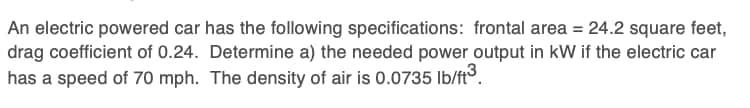 An electric powered car has the following specifications: frontal area = 24.2 square feet,
drag coefficient of 0.24. Determine a) the needed power output in kW if the electric car
has a speed of 70 mph. The density of air is 0.0735 Ib/ft.
