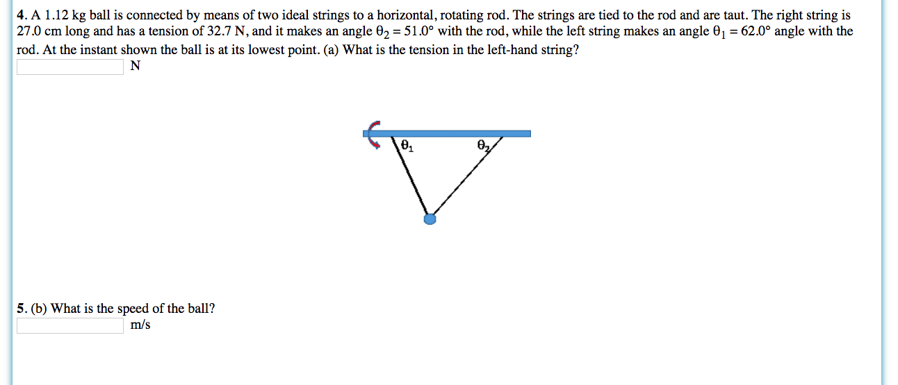 4. A 1.12 kg ball is connected by means of two ideal strings to a horizontal, rotating rod. The strings are tied to the rod and are taut. The right string is
27.0 cm long and has a tension of 32.7 N, and it makes an angle 02 = 51.0° with the rod, while the left string makes an angle 01 = 62.0° angle with the
rod. At the instant shown the ball is at its lowest point. (a) What is the tension in the left-hand string?
N
Ө,
5. (b) What is the speed of the ball?
m/s
