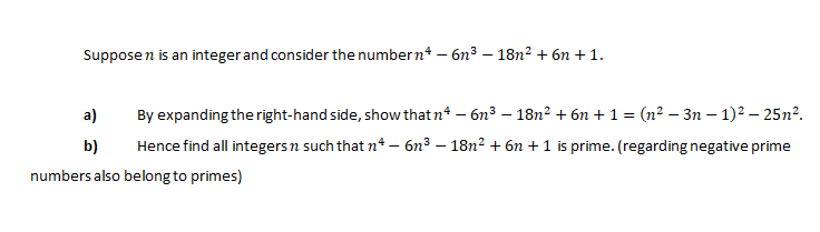 Suppose n is an integer and consider the number n* – 6n³ – 18n² + 6n + 1.
a)
By expanding the right-hand side, show that n* – 6n3 – 18n² + 6n + 1 = (n² – 3n – 1)² – 25n².
b)
Hence find all integersn such that n* – 6n³ – 18n² + 6n + 1 is prime. (regarding negative prime
numbers also belong to primes)
