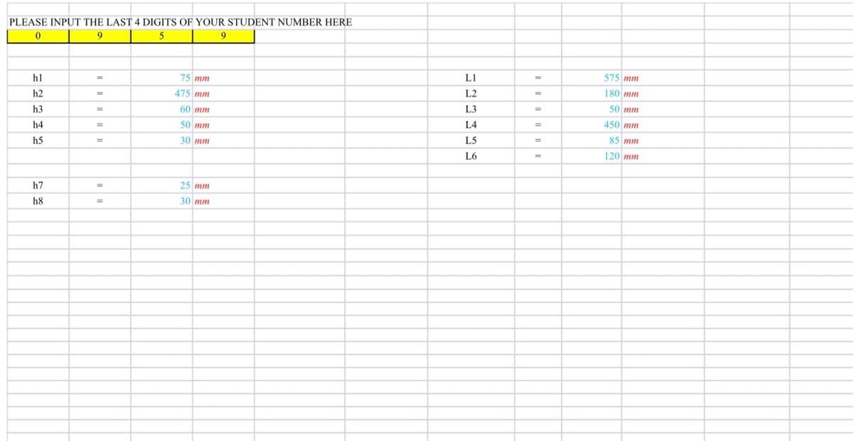 PLEASE INPUT THE LAST 4 DIGITS OF YOUR STUDENT NUMBER HERE
9
9
h1
75 mm
L1
575 mm
h2
475 mm
L2
180 mm
h3
60 mm
L3
50 mm
%3D
%3D
h4
50 mm
L4
450 mm
%3D
%3D
h5
30 mm
L5
85 mm
L6
%3D
120 mm
h7
25 mm
h8
30 mm
