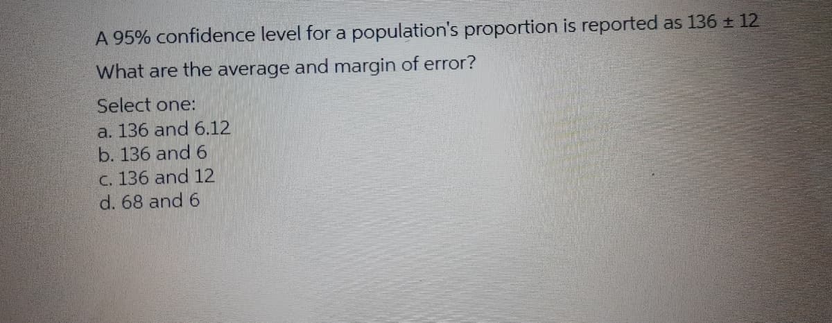 A 95% confidence level for a population's proportion is reported as 136 + 12
What are the average and margin of error?
Select one:
a. 136 and 6.12
b. 136 and 6
C. 136 and 12
d. 68 and 6
