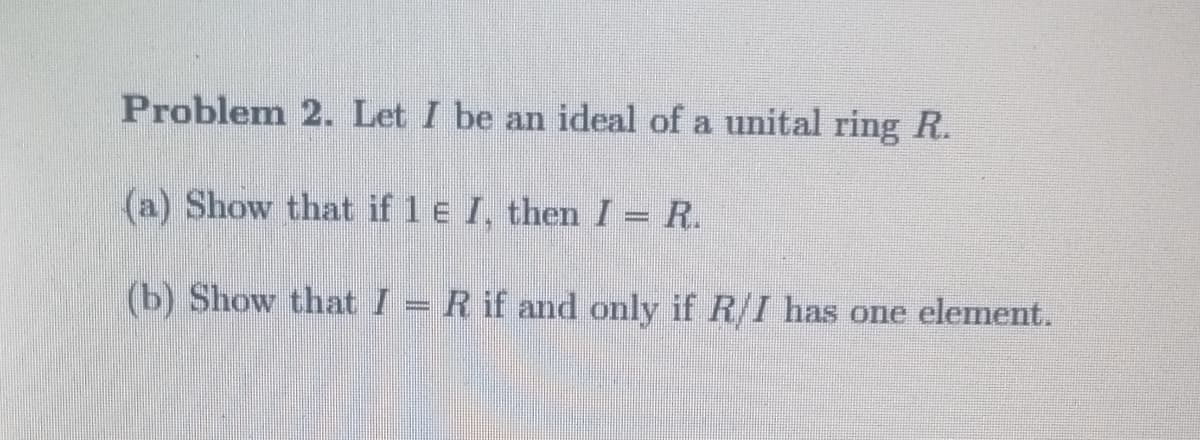 Problem 2. Let I be an ideal of a unital ring R.
(a) Show that if 1 e I, then I = R.
(b) Show that I = R if and only if R/I has one element.
