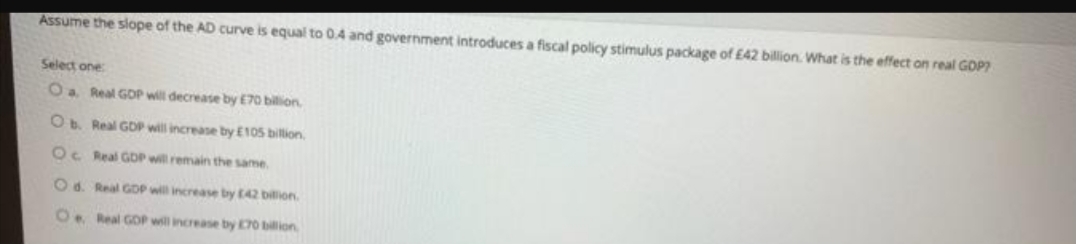 Assume the slope of the AD curve is equal to 0.4 and government introduces a fiscal policy stimulus package of £42 billion. What is the effect on real GOP?
Select one
Oa Real GDP will decrease by E70 bilion.
O Real GDP will increase by E105 bilion,
Oc Real GDP will remain the same.
Od. Real GOP will increasse by 42 billion.
O. Real GOP will increase by 70 billion
