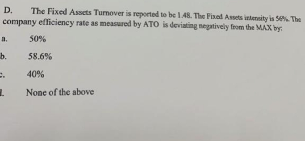 The Fixed Assets Turnover is reported to be 1.48. The Fixed Assets intensity is 56%. The
company efficiency rate as measured by ATO is deviating negatively from the MAX by:
D.
a.
50%
b.
58.6%
c.
40%
None of the above
