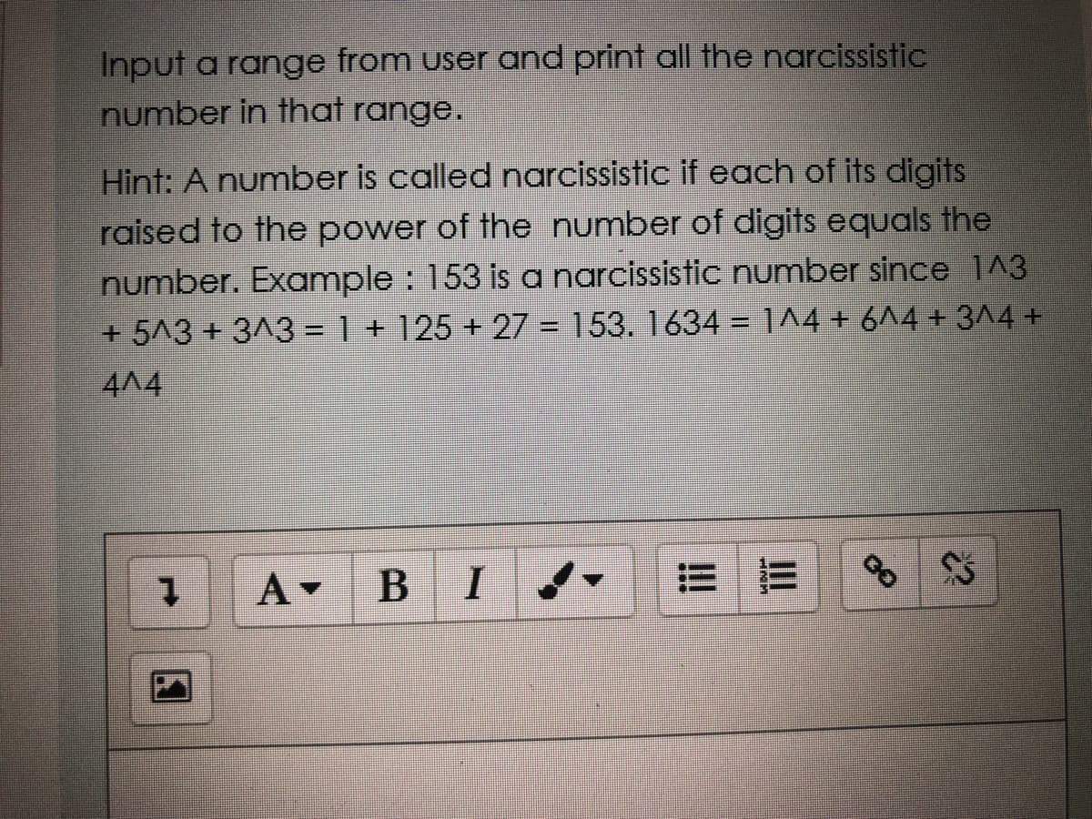 Input a range from user and print all the narcissistic
number in that range.
Hint: A number is called narcissistic if each of its digits
raised to the power of the number of digits equals the
number. Example : 153 isa narcissistic number since 1^3
+ 5^3 + 3^3= 1 + 125 + 27 = 153. 1634 1^4 + 6^4 + 3^4 +
4A4
1.
A -
В
I
!!
