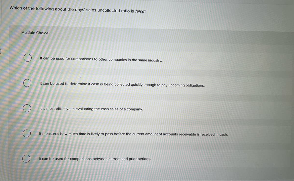 Which of the following about the days' sales uncollected ratio is false?
Multiple Choice
о
O
O
O
It can be used for comparisons to other companies in the same industry.
It can be used to determine if cash is being collected quickly enough to pay upcoming obligations.
It is most effective in evaluating the cash sales of a company.
It measures how much time is likely to pass before the current amount of accounts receivable is received in cash.
It can be used for comparisons between current and prior periods.