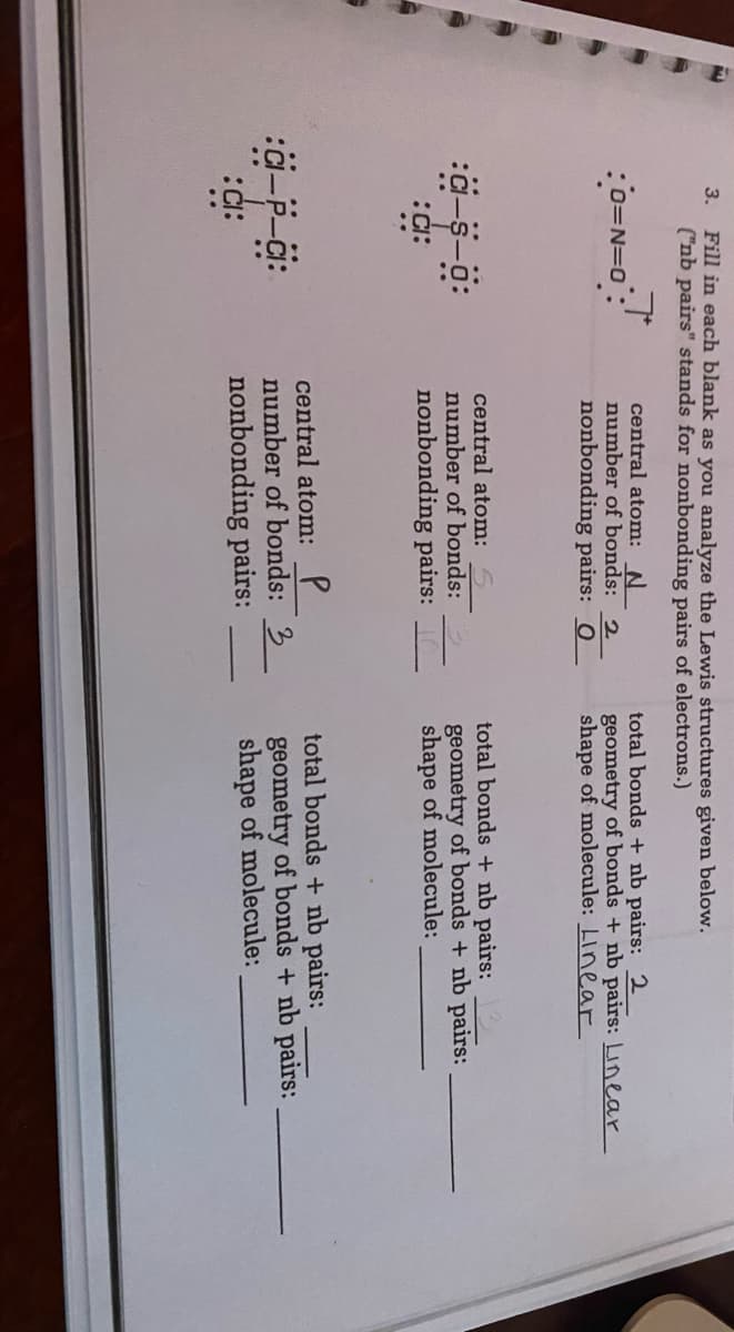 Fill in each blank as you analyze the Lewis structures given below.
("nb pairs" stands for nonbonding pairs of electrons.)
3.
central atom:N
number of bonds: 2
total bonds + nb pairs: 2
geometry of bonds + nb pairs: Linear
shape of molecule: Linear
nonbonding pairs: 0
central atom: 5
number of bonds:
nonbonding pairs:
total bonds + nb pairs:
geometry of bonds + nb pairs:
shape of molecule:
central atom: P
number of bonds: 3
nonbonding pairs:
total bonds + nb pairs:
geometry of bonds + nb pairs:
shape of molecule:
