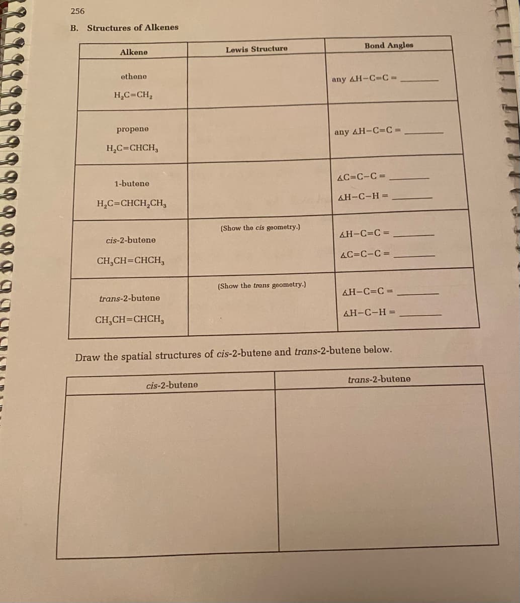 256
B. Structures of Alkenes
Alkene
Lewis Structure
Bond Angles
ethene
any AH-C=C=
H,C=CH,
propene
any AH-C=C =
H,C=CHCH,
1-butene
AC=C-C =
H,C=CHCH,CH,
AH-C-H =
(Show the cis geometry.)
cis-2-butene
&H-C=C =
CH,CH=CHCH,
AC=C-C =
(Show the trans geometry.)
trans-2-butene
AH-C=C =
CH,CH=CHCH,
AH-C-H =
Draw the spatial structures of cis-2-butene and trans-2-butene below.
cis-2-butene
trans-2-butene
