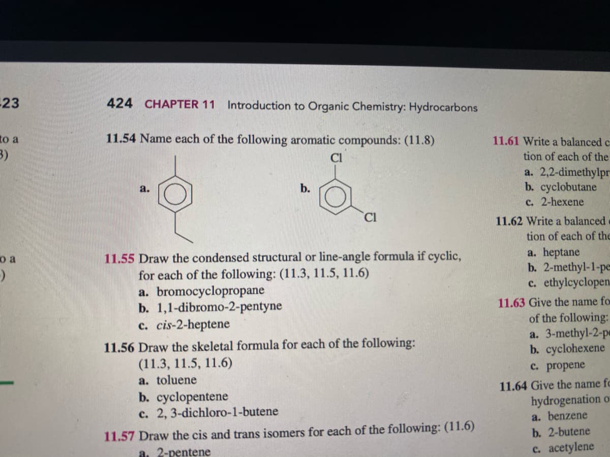 23
424 CHAPTER 11
Introduction to Organic Chemistry: Hydrocarbons
to a
11.54 Name each of the following aromatic compounds: (11.8)
11.61 Write a balanced c
3)
Cl
tion of each of the
a. 2,2-dimethylpr
b. cyclobutane
c. 2-hexene
a.
b.
Cl
11.62 Write a balanced
tion of each of the
a. heptane
b. 2-methyl-1-pe
c. ethylcyclopen.
11.55 Draw the condensed structural or line-angle formula if cyclic,
for each of the following: (11.3, 11.5, 11.6)
a. bromocyclopropane
b. 1,1-dibromo-2-pentyne
c. cis-2-heptene
o a
11.63 Give the name fo
of the following:
a. 3-methyl-2-pe
b. cyclohexene
с. propene
11.56 Draw the skeletal formula for each of the following:
(11.3, 11.5, 11.6)
a. toluene
b. cyclopentene
c. 2, 3-dichloro-1-butene
11.64 Give the name fc
hydrogenation o
a. benzene
11.57 Draw the cis and trans isomers for each of the following: (11.6)
a. 2-pentene
b. 2-butene
c. acetylene
