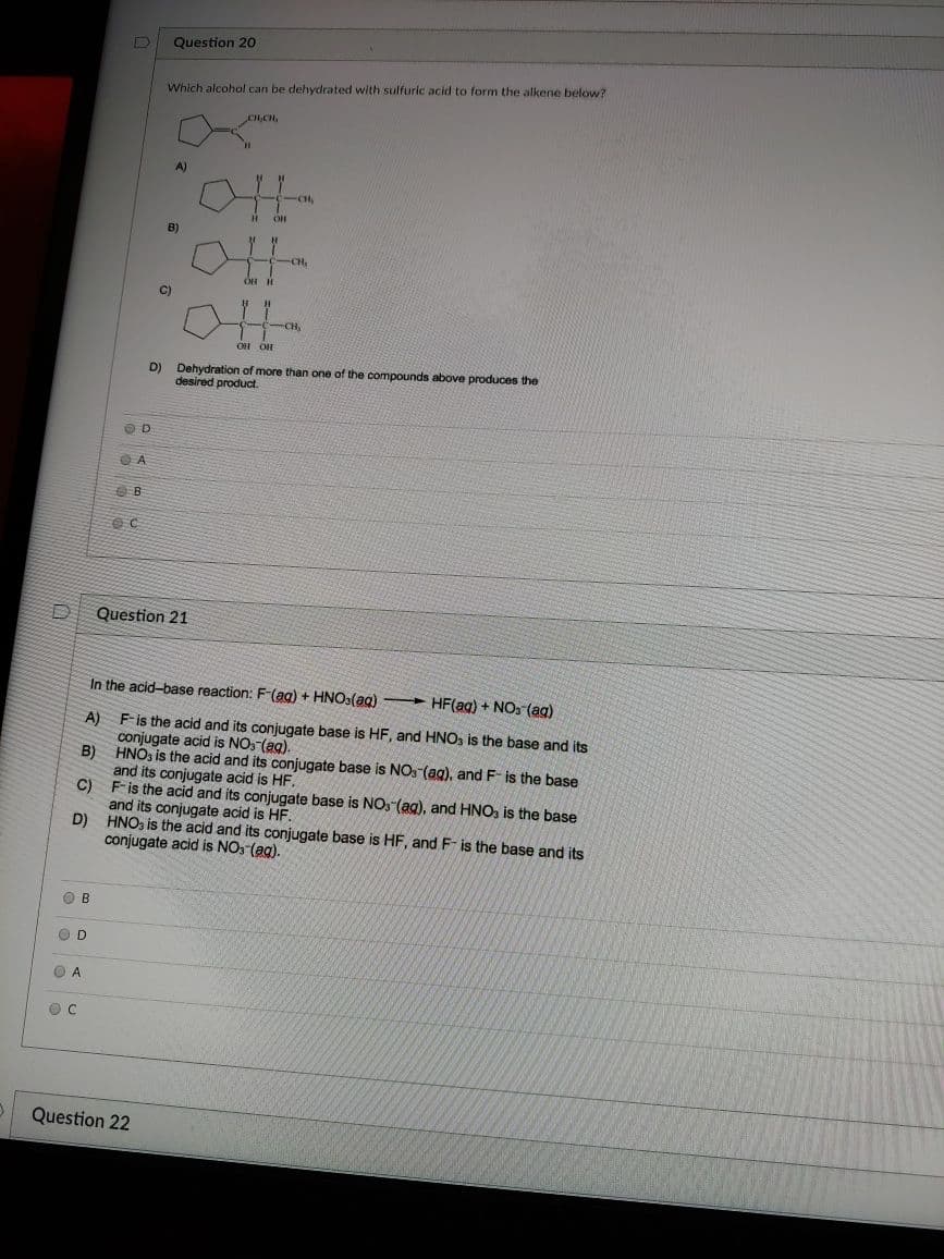 Question 20
Which alcohol can be dehydrated with sulfuric acid to form the alkene below?
A)
-CH
B)
C)
CH
OH OH
D) Dehydration of more than one of the compounds above produces the
desired product.
Question 21
In the acid-base reaction: F-(ag) + HNO3(ag)
- HF(ag) + NOS (ag)
A) F-is the acid and its conjugate base is HF, and HNO, is the base and its
conjugate acid is NO: (ag).
B) HNO, is the acid and its conjugate base is NO, (ag), and F- is the base
and its conjugate acid is HF.
C) F-is the acid and its conjugate base is NO: (ag), and HNO, is the base
and its conjugate acid is HF.
D) HNO, is the acid and its conjugate base is HF, and F- is the base and its
conjugate acid is NO: (ag).
O B
OD
O A
Question 22
