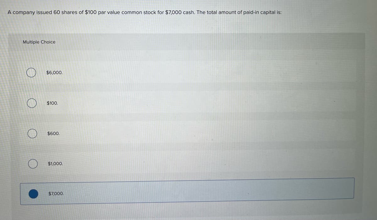 **Question:**

A company issued 60 shares of $100 par value common stock for $7,000 cash. The total amount of paid-in capital is:

**Multiple Choice:**

1. $6,000.
2. $100.
3. $600.
4. $1,000.
5. *$7,000.*

**Explanation:**

**Paid-in Capital:**

Paid-in capital is the total amount of cash or other assets that stockholders have paid to the company in exchange for shares of ownership. In this case, the company issued 60 shares of $100 par value common stock, which would indicate that the par value of the shares amounts to $6,000 (60 shares * $100 par value per share). However, because the shares were issued for $7,000, the total paid-in capital includes both the par value and any excess amount above par value. Here, the paid-in capital is the total cash received, which is $7,000.

So, the correct answer is $7,000.