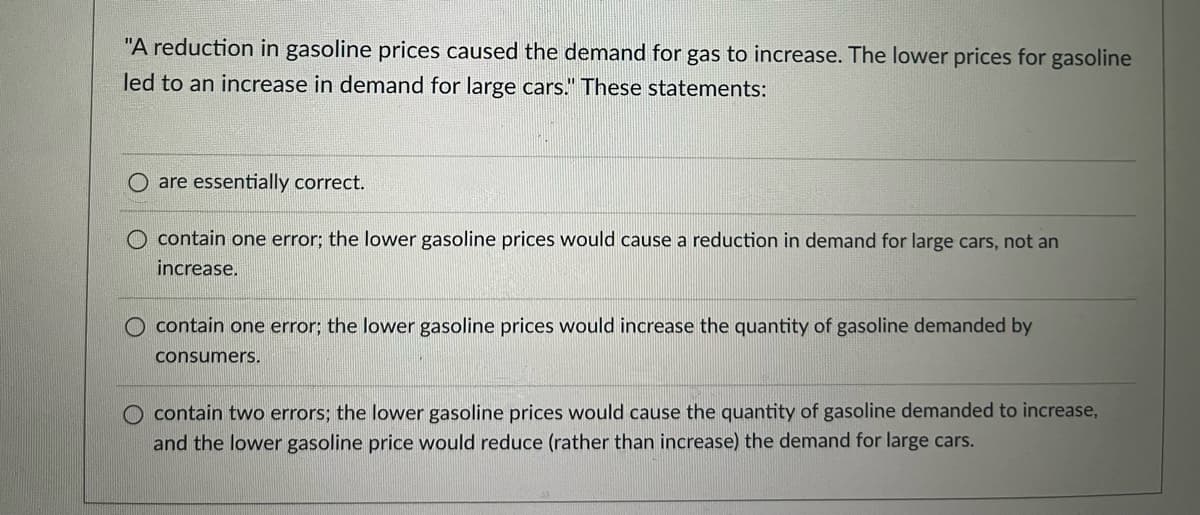 "A reduction in gasoline prices caused the demand for gas to increase. The lower prices for gasoline
led to an increase in demand for large cars." These statements:
O are essentially correct.
O contain one error; the lower gasoline prices would cause a reduction in demand for large cars, not an
increase.
O contain one error; the lower gasoline prices would increase the quantity of gasoline demanded by
consumers.
O contain two errors; the lower gasoline prices would cause the quantity of gasoline demanded to increase,
and the lower gasoline price would reduce (rather than increase) the demand for large cars.
