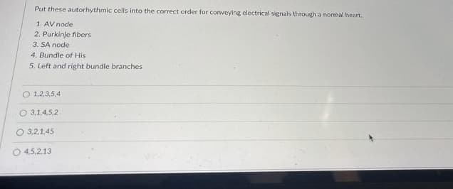 Put these autorhythmic cells into the correct order for conveying electrical signals through a normal heart.
1. AV node
2. Purkinje fibers
3. SA node
4. Bundle of His
5. Left and right bundle branches
O 1,2,3,5,4
O 3.1,4,5,2
O 3,2,1,45
O 4,5,2.13
