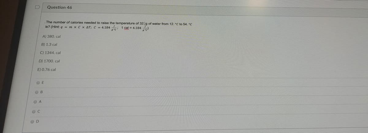 Question 46
The number of calories needed to raise the temperature of 32.g of water from 12. °C to 54. °C
is? (Hint: q = m x C x AT; C = 4.184 : 1 cal = 4.184)
A) 380, cal
B) 1.3 cal
C) 1344. cal
D) 1700. cal
E) 0.76 cal
O E
O B
O A
O D
