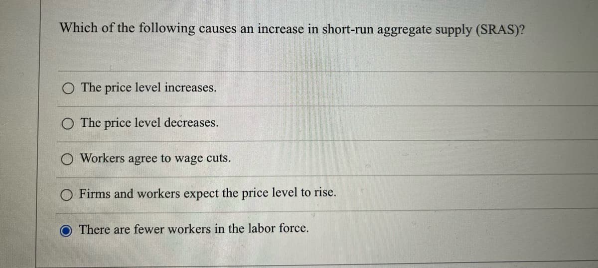 Which of the following causes an increase in short-run aggregate supply (SRAS)?
The price level increases.
The price level decreases.
Workers agree to wage cuts.
O Firms and workers expect the price level to rise.
O There are fewer workers in the labor force.
