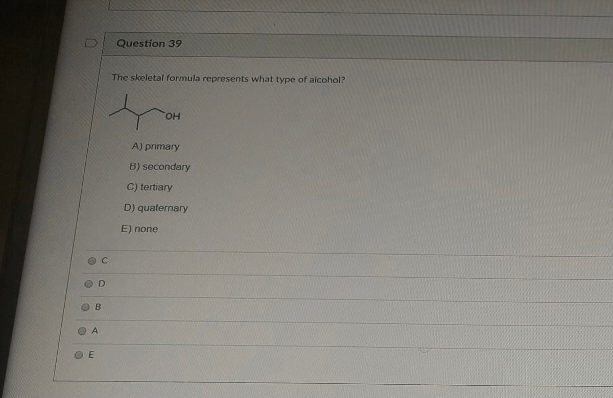 Question 39
The skeletal formula represents what type of alcohol?
HO.
A) primary
B) secondary
C) tertiary
D) quaternary
E) none
O B
O E
A.
