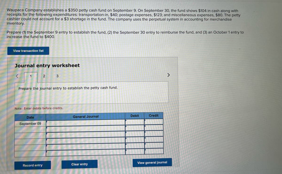 Waupaca Company establishes a $350 petty cash fund on September 9. On September 30, the fund shows $104 in cash along with
receipts for the following expenditures: transportation-in, $40; postage expenses, $123; and miscellaneous expenses, $80. The petty
cashier could not account for a $3 shortage in the fund. The company uses the perpetual system in accounting for merchandise
inventory.
Prepare (1) the September 9 entry to establish the fund, (2) the September 30 entry to reimburse the fund, and (3) an October 1 entry to
increase the fund to $400.
View transaction list
Journal entry worksheet
<
1
2
3
>
Prepare the journal entry to establish the petty cash fund.
Note: Enter debits before credits.
Date
General Journal
September 09
Record entry
Clear entry
Debit
Credit
View general journal