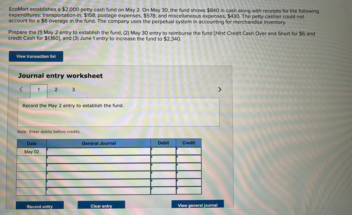 EcoMart establishes a $2,000 petty cash fund on May 2. On May 30, the fund shows $840 in cash along with receipts for the following
expenditures: transportation-in, $158; postage expenses, $578; and miscellaneous expenses, $430. The petty cashier could not
account for a $6 overage in the fund. The company uses the perpetual system in accounting for merchandise inventory.
Prepare the (1) May 2 entry to establish the fund, (2) May 30 entry to reimburse the fund [Hint. Credit Cash Over and Short for $6 and
credit Cash for $1,160], and (3) June 1 entry to increase the fund to $2,340.
View transaction list
Journal entry worksheet
1
3
Record the May 2 entry to establish the fund.
Note: Enter debits before credits.
Date
General Journal
Debit
Credit
May 02
Record entry
Clear entry
View general journal
