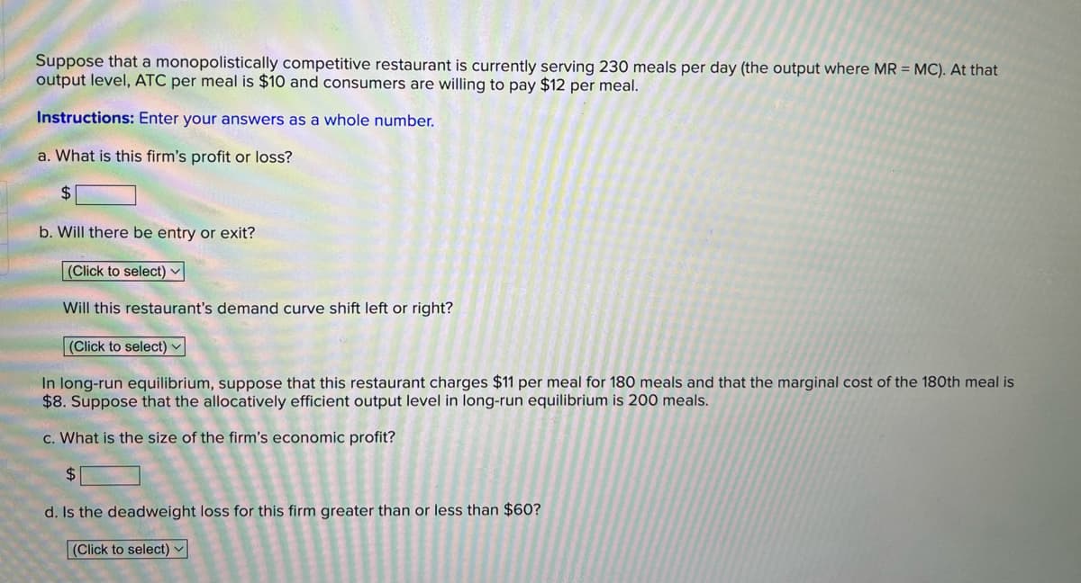 Suppose that a monopolistically competitive restaurant is currently serving 230 meals per day (the output where MR = MC). At that
output level, ATC per meal is $10 and consumers are willing to pay $12 per meal.
Instructions: Enter your answers as a whole number.
a. What is this firm's profit or loss?
$4
b. Will there be entry or exit?
(Click to select)
Will this restaurant's demand curve shift left or right?
(Click to select) -
In long-run equilibrium, suppose that this restaurant charges $11 per meal for 180 meals and that the marginal cost of the 180th meal is
$8. Suppose that the allocatively efficient output level in long-run equilibrium is 200 meals.
c. What is the size of the firm's economic profit?
$4
d. Is the deadweight loss for this firm greater than or less than $60?
(Click to select) ▼
