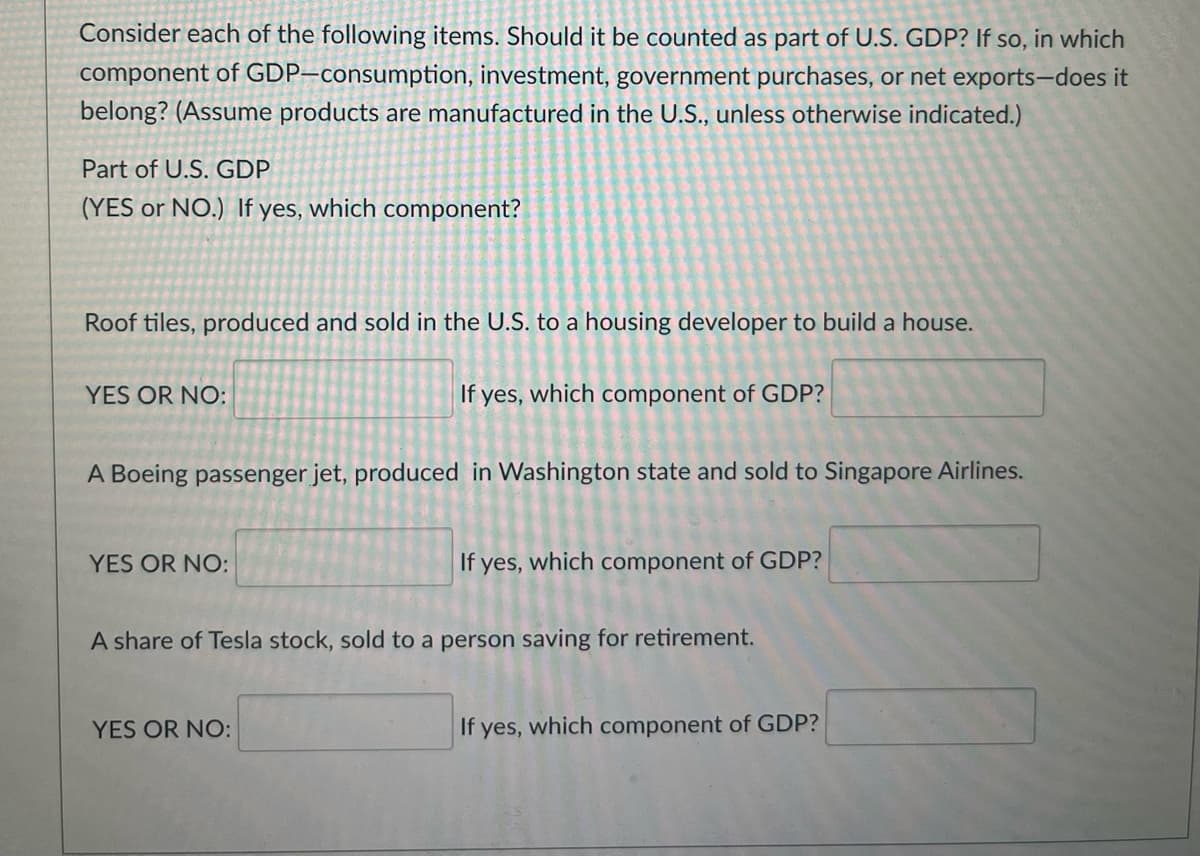 Consider each of the following items. Should it be counted as part of U.S. GDP? If so, in which
component of GDP-consumption, investment, government purchases, or net exports-does it
belong? (Assume products are manufactured in the U.S., unless otherwise indicated.)
Part of U.S. GDP
(YES or NO.) If yes, which component?
Roof tiles, produced and sold in the U.S. to a housing developer to build a house.
YES OR NO:
If yes, which component of GDP?
A Boeing passenger jet, produced in Washington state and sold to Singapore Airlines.
YES OR NO:
If yes, which component of GDP?
A share of Tesla stock, sold to a person saving for retirement.
YES OR NO:
If yes, which component of GDP?
