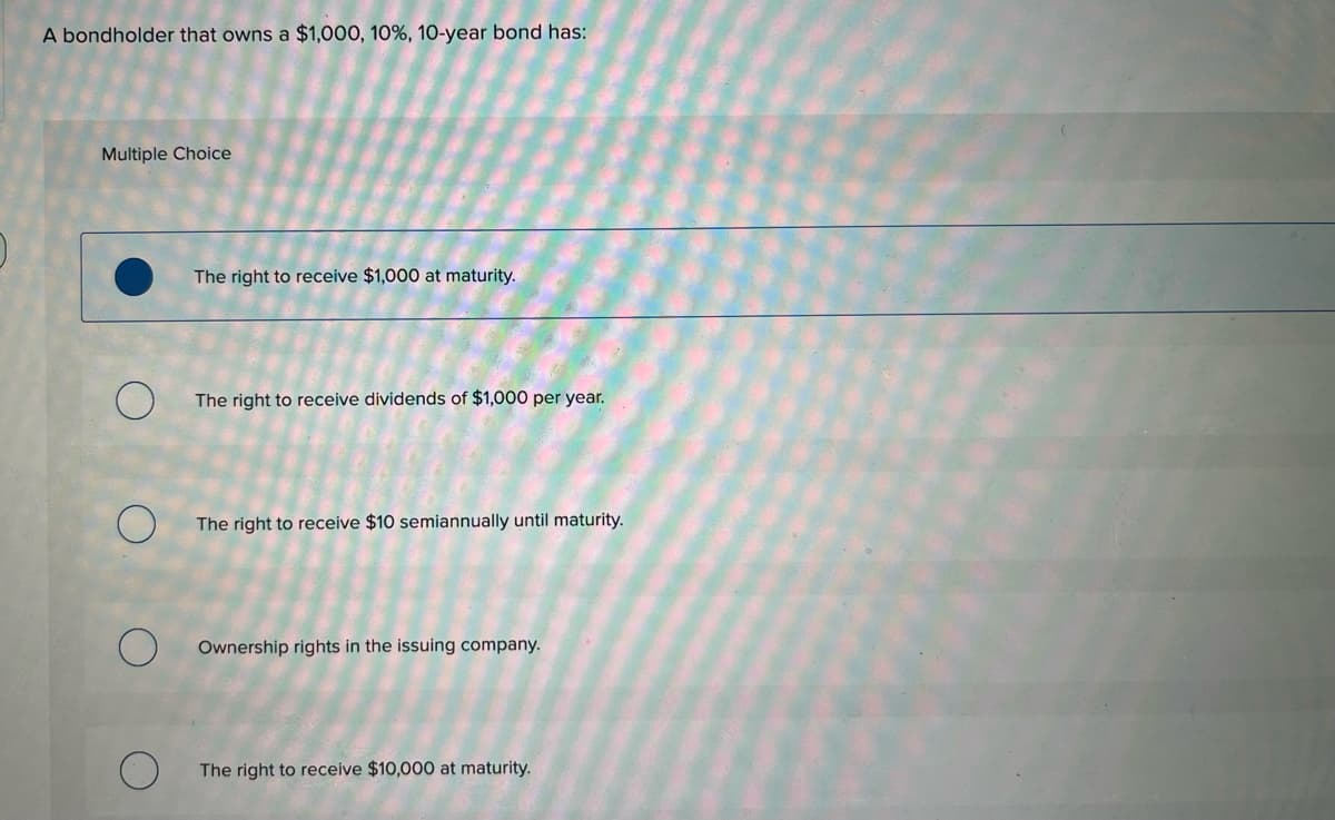 A bondholder that owns a $1,000, 10%, 10-year bond has:
Multiple Choice
The right to receive $1,000 at maturity.
The right to receive dividends of $1,000 per year.
The right to receive $10 semiannually until maturity.
Ownership rights in the issuing company.
The right to receive $10,000 at maturity.