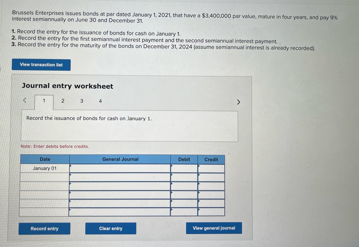 Brussels Enterprises issues bonds at par dated January 1, 2021, that have a $3,400,000 par value, mature in four years, and pay 9%
interest semiannually on June 30 and December 31.
1. Record the entry for the issuance of bonds for cash on January 1.
2. Record the entry for the first semiannual interest payment and the second semiannual interest payment.
3. Record the entry for the maturity of the bonds on December 31, 2024 (assume semiannual interest is already recorded).
View transaction list
Journal entry worksheet
<
1
2
3
4
Record the issuance of bonds for cash on January 1.
Note: Enter debits before credits.
General Journal
Credit
Date
January 01
Record entry
Clear entry
View general journal
Debit